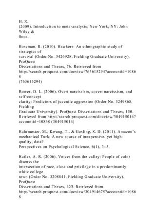 H. R.
(2009). Introduction to meta-analysis. New York, NY: John
Wiley &
Sons.
Boseman, R. (2010). Hawkers: An ethnographic study of
strategies of
survival (Order No. 3426928, Fielding Graduate University).
ProQuest
Dissertations and Theses, 76. Retrieved from
http://search.proquest.com/docview/763615294?accountid=1086
8
(763615294)
Bower, D. L. (2006). Overt narcissism, covert narcissism, and
self-concept
clarity: Predictors of juvenile aggression (Order No. 3249868,
Fielding
Graduate University). ProQuest Dissertations and Theses, 150.
Retrieved from http://search.proquest.com/docview/304915014?
accountid=10868 (304915014)
Buhrmester, M., Kwang, T., & Gosling, S. D. (2011). Amazon’s
mechanical Turk: A new source of inexpensive, yet high-
quality, data?
Perspectives on Psychological Science, 6(1), 3–5.
Butler, A. R. (2006). Voices from the valley: People of color
discuss the
intersection of race, class and privilege in a predominantly
white college
town (Order No. 3208841, Fielding Graduate University).
ProQuest
Dissertations and Theses, 423. Retrieved from
http://search.proquest.com/docview/304914675?accountid=1086
8
 