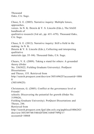 Thousand
Oaks, CA: Sage.
Chase, S. E. (2005). Narrative inquiry: Multiple lenses,
approaches,
voices. In N. K. Denzin & Y. S. Lincoln (Eds.), The SAGE
handbook of
qualitative research (3rd ed., pp. 651–679). Thousand Oaks,
CA: Sage.
Chase, S. E. (2012). Narrative inquiry: Still a field in the
making. In N. K.
Denzin & Y. S. Lincoln (Eds.), Collecting and interpreting
qualitative
materials (pp. 55–84). Thousand Oaks, CA: Sage.
Chears, V. E. (2009). Taking a stand for others: A grounded
theory (Order
No. 3363822, Fielding Graduate University). ProQuest
Dissertations
and Theses, 155. Retrieved from
http://search.proquest.com/docview/305169625?accountid=1086
8
(305169625)
Christensen, G. (2005). Conflict at the governance level at
Friends’
schools: Discovering the potential for growth (Order No.
3199626,
Fielding Graduate University). ProQuest Dissertations and
Theses, 246.
Retrieved from
http://search.proquest.com.fgul.idm.oclc.org/pqdtlocal1006242/
docview/305349748/540AD7D4C1684F79PQ/1?
accountid=10868
 