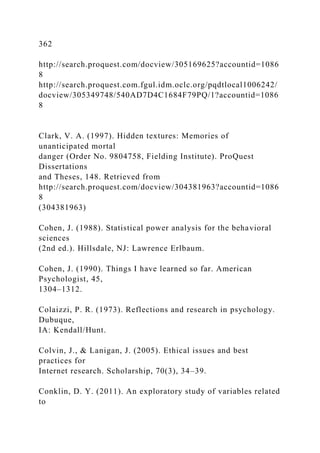 362
http://search.proquest.com/docview/305169625?accountid=1086
8
http://search.proquest.com.fgul.idm.oclc.org/pqdtlocal1006242/
docview/305349748/540AD7D4C1684F79PQ/1?accountid=1086
8
Clark, V. A. (1997). Hidden textures: Memories of
unanticipated mortal
danger (Order No. 9804758, Fielding Institute). ProQuest
Dissertations
and Theses, 148. Retrieved from
http://search.proquest.com/docview/304381963?accountid=1086
8
(304381963)
Cohen, J. (1988). Statistical power analysis for the behavioral
sciences
(2nd ed.). Hillsdale, NJ: Lawrence Erlbaum.
Cohen, J. (1990). Things I have learned so far. American
Psychologist, 45,
1304–1312.
Colaizzi, P. R. (1973). Reflections and research in psychology.
Dubuque,
IA: Kendall/Hunt.
Colvin, J., & Lanigan, J. (2005). Ethical issues and best
practices for
Internet research. Scholarship, 70(3), 34–39.
Conklin, D. Y. (2011). An exploratory study of variables related
to
 