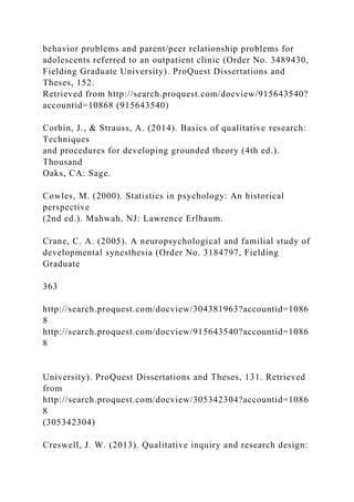 behavior problems and parent/peer relationship problems for
adolescents referred to an outpatient clinic (Order No. 3489430,
Fielding Graduate University). ProQuest Dissertations and
Theses, 152.
Retrieved from http://search.proquest.com/docview/915643540?
accountid=10868 (915643540)
Corbin, J., & Strauss, A. (2014). Basics of qualitative research:
Techniques
and procedures for developing grounded theory (4th ed.).
Thousand
Oaks, CA: Sage.
Cowles, M. (2000). Statistics in psychology: An historical
perspective
(2nd ed.). Mahwah, NJ: Lawrence Erlbaum.
Crane, C. A. (2005). A neuropsychological and familial study of
developmental synesthesia (Order No. 3184797, Fielding
Graduate
363
http://search.proquest.com/docview/304381963?accountid=1086
8
http://search.proquest.com/docview/915643540?accountid=1086
8
University). ProQuest Dissertations and Theses, 131. Retrieved
from
http://search.proquest.com/docview/305342304?accountid=1086
8
(305342304)
Creswell, J. W. (2013). Qualitative inquiry and research design:
 