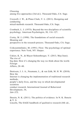 Choosing
among five approaches (3rd ed.). Thousand Oaks, CA: Sage.
Creswell, J. W., & Plano Clark, V. L. (2011). Designing and
conducting
mixed methods research. Thousand Oaks, CA: Sage.
Cronbach, L. J. (1975). Beyond the two disciplines of scientific
psychology. American Psychologist, 30, 116–127.
Crotty, M. J. (1998). The foundations of social research:
Meaning and
perspective in the research process. Thousand Oaks, CA: Sage.
Csikszentmihalyi, M. (1991). Flow: The psychology of optimal
experience. New York, NY: Harper.
Cukier, K. N., & Mayer-Schoenberger, V. (2013, May/June).
The rise of
big data: How it’s changing the way we think about the world.
Foreign
Affairs, 28–40.
Denissen, J. J. A., Neumann, L., & van Zalk, M. H. W. (2010).
How the
Internet is changing the implementation of traditional research
methods,
people’s daily lives, and the way in which developmental
scientists
conduct research. International Journal of Behavioral
Development, 34,
564–575.
Denzin, N. K. (2011). The politics of evidence. In N. K. Denzin
& Y. S.
Lincoln, The SAGE handbook of qualitative research (4th ed.,
 