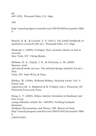 pp.
645–658). Thousand Oaks, CA: Sage.
364
http://search.proquest.com/docview/305342304?accountid=1086
8
Denzin, N. K., & Lincoln, Y. S. (2011). The SAGE handbook of
qualitative research (4th ed.). Thousand Oaks, CA: Sage.
Diamond, J. (2005). Collapse: How societies choose to fail or
succeed.
New York, NY: Viking Books.
Dillman, D. A., Smyth, J. D., & Christian, L. M. (2009).
Internet, mail,
and mixed-mode surveys: The tailored design method (3rd ed.).
New
York, NY: John Wiley & Sons.
Dilthey, W. (1996). Wilhelm Dilthey: Selected works: Vol. V.
Poetry and
experience (R. A. Makkreel & R. Frithjof, Eds.). Princeton, NJ:
Princeton University Press.
Dong, L. T. (2003). Ethnic identity formation in Southeast and
East Asian
young offenders (Order No. 3082495, Fielding Graduate
Institute).
ProQuest Dissertations and Theses, 209. Retrieved from
http://search.proquest.com/docview/304551845?accountid=1086
8
(304551845)
 