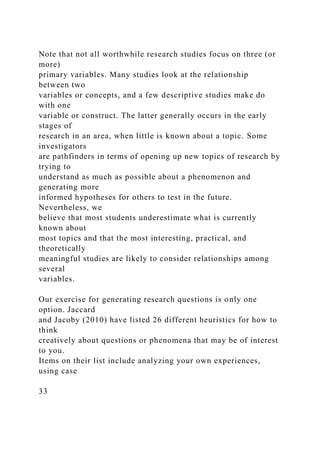 Note that not all worthwhile research studies focus on three (or
more)
primary variables. Many studies look at the relationship
between two
variables or concepts, and a few descriptive studies make do
with one
variable or construct. The latter generally occurs in the early
stages of
research in an area, when little is known about a topic. Some
investigators
are pathfinders in terms of opening up new topics of research by
trying to
understand as much as possible about a phenomenon and
generating more
informed hypotheses for others to test in the future.
Nevertheless, we
believe that most students underestimate what is currently
known about
most topics and that the most interesting, practical, and
theoretically
meaningful studies are likely to consider relationships among
several
variables.
Our exercise for generating research questions is only one
option. Jaccard
and Jacoby (2010) have listed 26 different heuristics for how to
think
creatively about questions or phenomena that may be of interest
to you.
Items on their list include analyzing your own experiences,
using case
33
 