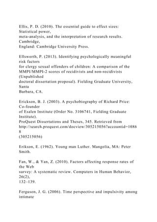 Ellis, P. D. (2010). The essential guide to effect sizes:
Statistical power,
meta-analysis, and the interpretation of research results.
Cambridge,
England: Cambridge University Press.
Ellsworth, P. (2013). Identifying psychologically meaningful
risk factors
for clergy sexual offenders of children: A comparison of the
MMPI/MMPI-2 scores of recidivists and non-recidivists
(Unpublished
doctoral dissertation proposal). Fielding Graduate University,
Santa
Barbara, CA.
Erickson, B. J. (2003). A psychobiography of Richard Price:
Co-founder
of Esalen Institute (Order No. 3106741, Fielding Graduate
Institute).
ProQuest Dissertations and Theses, 345. Retrieved from
http://search.proquest.com/docview/305215056?accountid=1086
8
(305215056)
Erikson, E. (1962). Young man Luther. Mangolia, MA: Peter
Smith.
Fan, W., & Yan, Z. (2010). Factors affecting response rates of
the Web
survey: A systematic review. Computers in Human Behavior,
26(2),
132–139.
Ferguson, J. G. (2006). Time perspective and impulsivity among
intimate
 