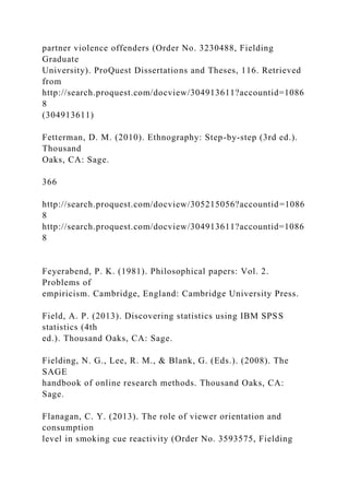 partner violence offenders (Order No. 3230488, Fielding
Graduate
University). ProQuest Dissertations and Theses, 116. Retrieved
from
http://search.proquest.com/docview/304913611?accountid=1086
8
(304913611)
Fetterman, D. M. (2010). Ethnography: Step-by-step (3rd ed.).
Thousand
Oaks, CA: Sage.
366
http://search.proquest.com/docview/305215056?accountid=1086
8
http://search.proquest.com/docview/304913611?accountid=1086
8
Feyerabend, P. K. (1981). Philosophical papers: Vol. 2.
Problems of
empiricism. Cambridge, England: Cambridge University Press.
Field, A. P. (2013). Discovering statistics using IBM SPSS
statistics (4th
ed.). Thousand Oaks, CA: Sage.
Fielding, N. G., Lee, R. M., & Blank, G. (Eds.). (2008). The
SAGE
handbook of online research methods. Thousand Oaks, CA:
Sage.
Flanagan, C. Y. (2013). The role of viewer orientation and
consumption
level in smoking cue reactivity (Order No. 3593575, Fielding
 
