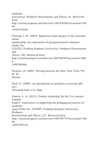 Graduate
University). ProQuest Dissertations and Theses, 81. Retrieved
from
http://search.proquest.com/docview/1442476244?accountid=108
68
(1442476244)
Fleming, J. W. (2007). Repetition (and change) in the maternal-
infant
relationship: An exploration of intergenerational intention
(Order No.
3255522, Fielding Graduate University). ProQuest Dissertations
and
Theses, 201. Retrieved from
http://search.proquest.com/docview/304704269?accountid=1086
8
(304704269)
Flemons, D. (2001). Writing between the lines. New York, NY:
W. W.
Norton.
Flick, U. (2009). An introduction to qualitative research (4th
ed.).
Thousand Oaks, CA: Sage.
Francis, L. A. (2012). Teacher leadership for the 21st century:
Teacher
leaders’ experiences in supporting the pedagogical practice of
academic
rigor (Order No. 3539905, Fielding Graduate University).
ProQuest
Dissertations and Theses, 237. Retrieved from
http://search.proquest.com/docview/1095703735?accountid=108
68
(1095703735)
 