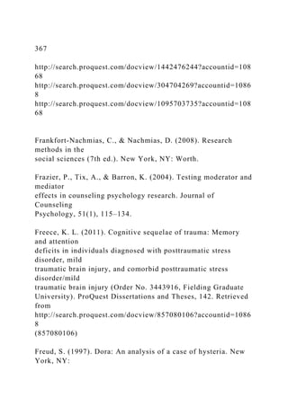 367
http://search.proquest.com/docview/1442476244?accountid=108
68
http://search.proquest.com/docview/304704269?accountid=1086
8
http://search.proquest.com/docview/1095703735?accountid=108
68
Frankfort-Nachmias, C., & Nachmias, D. (2008). Research
methods in the
social sciences (7th ed.). New York, NY: Worth.
Frazier, P., Tix, A., & Barron, K. (2004). Testing moderator and
mediator
effects in counseling psychology research. Journal of
Counseling
Psychology, 51(1), 115–134.
Freece, K. L. (2011). Cognitive sequelae of trauma: Memory
and attention
deficits in individuals diagnosed with posttraumatic stress
disorder, mild
traumatic brain injury, and comorbid posttraumatic stress
disorder/mild
traumatic brain injury (Order No. 3443916, Fielding Graduate
University). ProQuest Dissertations and Theses, 142. Retrieved
from
http://search.proquest.com/docview/857080106?accountid=1086
8
(857080106)
Freud, S. (1997). Dora: An analysis of a case of hysteria. New
York, NY:
 