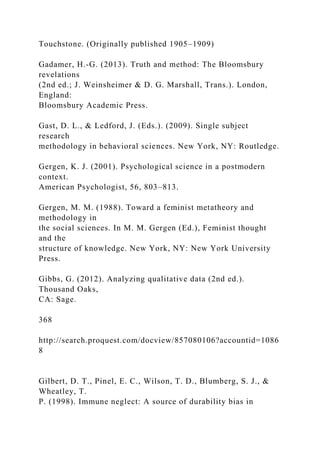 Touchstone. (Originally published 1905–1909)
Gadamer, H.-G. (2013). Truth and method: The Bloomsbury
revelations
(2nd ed.; J. Weinsheimer & D. G. Marshall, Trans.). London,
England:
Bloomsbury Academic Press.
Gast, D. L., & Ledford, J. (Eds.). (2009). Single subject
research
methodology in behavioral sciences. New York, NY: Routledge.
Gergen, K. J. (2001). Psychological science in a postmodern
context.
American Psychologist, 56, 803–813.
Gergen, M. M. (1988). Toward a feminist metatheory and
methodology in
the social sciences. In M. M. Gergen (Ed.), Feminist thought
and the
structure of knowledge. New York, NY: New York University
Press.
Gibbs, G. (2012). Analyzing qualitative data (2nd ed.).
Thousand Oaks,
CA: Sage.
368
http://search.proquest.com/docview/857080106?accountid=1086
8
Gilbert, D. T., Pinel, E. C., Wilson, T. D., Blumberg, S. J., &
Wheatley, T.
P. (1998). Immune neglect: A source of durability bias in
 