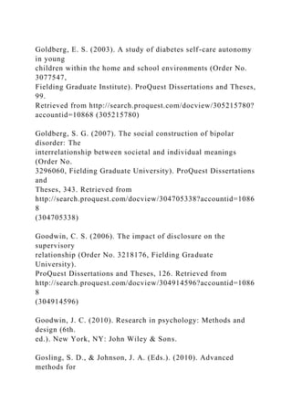 Goldberg, E. S. (2003). A study of diabetes self-care autonomy
in young
children within the home and school environments (Order No.
3077547,
Fielding Graduate Institute). ProQuest Dissertations and Theses,
99.
Retrieved from http://search.proquest.com/docview/305215780?
accountid=10868 (305215780)
Goldberg, S. G. (2007). The social construction of bipolar
disorder: The
interrelationship between societal and individual meanings
(Order No.
3296060, Fielding Graduate University). ProQuest Dissertations
and
Theses, 343. Retrieved from
http://search.proquest.com/docview/304705338?accountid=1086
8
(304705338)
Goodwin, C. S. (2006). The impact of disclosure on the
supervisory
relationship (Order No. 3218176, Fielding Graduate
University).
ProQuest Dissertations and Theses, 126. Retrieved from
http://search.proquest.com/docview/304914596?accountid=1086
8
(304914596)
Goodwin, J. C. (2010). Research in psychology: Methods and
design (6th.
ed.). New York, NY: John Wiley & Sons.
Gosling, S. D., & Johnson, J. A. (Eds.). (2010). Advanced
methods for
 