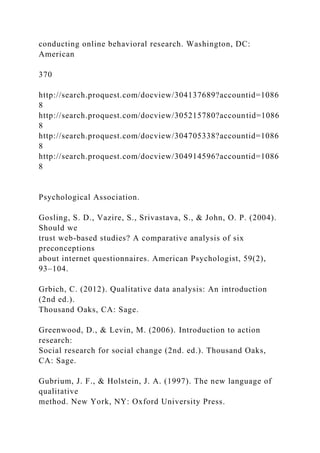 conducting online behavioral research. Washington, DC:
American
370
http://search.proquest.com/docview/304137689?accountid=1086
8
http://search.proquest.com/docview/305215780?accountid=1086
8
http://search.proquest.com/docview/304705338?accountid=1086
8
http://search.proquest.com/docview/304914596?accountid=1086
8
Psychological Association.
Gosling, S. D., Vazire, S., Srivastava, S., & John, O. P. (2004).
Should we
trust web-based studies? A comparative analysis of six
preconceptions
about internet questionnaires. American Psychologist, 59(2),
93–104.
Grbich, C. (2012). Qualitative data analysis: An introduction
(2nd ed.).
Thousand Oaks, CA: Sage.
Greenwood, D., & Levin, M. (2006). Introduction to action
research:
Social research for social change (2nd. ed.). Thousand Oaks,
CA: Sage.
Gubrium, J. F., & Holstein, J. A. (1997). The new language of
qualitative
method. New York, NY: Oxford University Press.
 