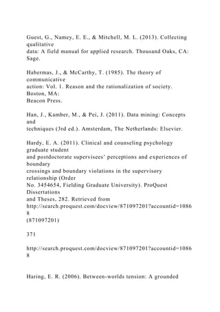 Guest, G., Namey, E. E., & Mitchell, M. L. (2013). Collecting
qualitative
data: A field manual for applied research. Thousand Oaks, CA:
Sage.
Habermas, J., & McCarthy, T. (1985). The theory of
communicative
action: Vol. 1. Reason and the rationalization of society.
Boston, MA:
Beacon Press.
Han, J., Kamber, M., & Pei, J. (2011). Data mining: Concepts
and
techniques (3rd ed.). Amsterdam, The Netherlands: Elsevier.
Hardy, E. A. (2011). Clinical and counseling psychology
graduate student
and postdoctorate supervisees’ perceptions and experiences of
boundary
crossings and boundary violations in the supervisory
relationship (Order
No. 3454654, Fielding Graduate University). ProQuest
Dissertations
and Theses, 282. Retrieved from
http://search.proquest.com/docview/871097201?accountid=1086
8
(871097201)
371
http://search.proquest.com/docview/871097201?accountid=1086
8
Haring, E. R. (2006). Between-worlds tension: A grounded
 