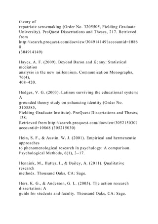 theory of
repatriate sensemaking (Order No. 3205505, Fielding Graduate
University). ProQuest Dissertations and Theses, 217. Retrieved
from
http://search.proquest.com/docview/304914149?accountid=1086
8
(304914149)
Hayes, A. F. (2009). Beyond Baron and Kenny: Statistical
mediation
analysis in the new millennium. Communication Monographs,
76(4),
408–420.
Hedges, V. G. (2003). Latinos surviving the educational system:
A
grounded theory study on enhancing identity (Order No.
3103585,
Fielding Graduate Institute). ProQuest Dissertations and Theses,
138.
Retrieved from http://search.proquest.com/docview/305215030?
accountid=10868 (305215030)
Hein, S. F., & Austin, W. J. (2001). Empirical and hermeneutic
approaches
to phenomenological research in psychology: A comparison.
Psychological Methods, 6(1), 3–17.
Hennink, M., Hutter, I., & Bailey, A. (2011). Qualitative
research
methods. Thousand Oaks, CA: Sage.
Herr, K. G., & Anderson, G. L. (2005). The action research
dissertation: A
guide for students and faculty. Thousand Oaks, CA: Sage.
 