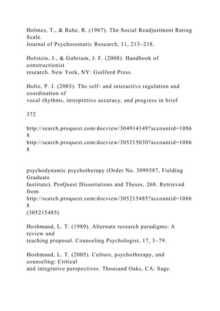Holmes, T., & Rahe, R. (1967). The Social Readjustment Rating
Scale.
Journal of Psychosomatic Research, 11, 213–218.
Holstein, J., & Gubrium, J. F. (2008). Handbook of
constructionist
research. New York, NY: Guilford Press.
Holtz, P. J. (2003). The self- and interactive regulation and
coordination of
vocal rhythms, interpretive accuracy, and progress in brief
372
http://search.proquest.com/docview/304914149?accountid=1086
8
http://search.proquest.com/docview/305215030?accountid=1086
8
psychodynamic psychotherapy (Order No. 3099387, Fielding
Graduate
Institute). ProQuest Dissertations and Theses, 268. Retrieved
from
http://search.proquest.com/docview/305215485?accountid=1086
8
(305215485)
Hoshmand, L. T. (1989). Alternate research paradigms: A
review and
teaching proposal. Counseling Psychologist, 17, 3–79.
Hoshmand, L. T. (2005). Culture, psychotherapy, and
counseling: Critical
and integrative perspectives. Thousand Oaks, CA: Sage.
 