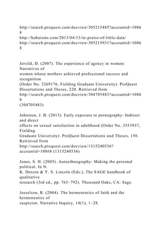 http://search.proquest.com/docview/305215485?accountid=1086
8
http://hubaisms.com/2013/04/13/in-praise-of-little-data/
http://search.proquest.com/docview/305215931?accountid=1086
8
Jersild, D. (2007). The experience of agency in women:
Narratives of
women whose mothers achieved professional success and
recognition
(Order No. 3269176, Fielding Graduate University). ProQuest
Dissertations and Theses, 220. Retrieved from
http://search.proquest.com/docview/304705483?accountid=1086
8
(304705483)
Johnston, J. B. (2013). Early exposure to pornography: Indirect
and direct
effects on sexual satisfaction in adulthood (Order No. 3553937,
Fielding
Graduate University). ProQuest Dissertations and Theses, 158.
Retrieved from
http://search.proquest.com/docview/1315240536?
accountid=10868 (1315240536)
Jones, S. H. (2005). Autoethnography: Making the personal
political. In N.
K. Denzin & Y. S. Lincoln (Eds.), The SAGE handbook of
qualitative
research (3rd ed., pp. 763–792). Thousand Oaks, CA: Sage.
Josselson, R. (2004). The hermeneutics of faith and the
hermeneutics of
suspicion. Narrative Inquiry, 14(1), 1–28.
 