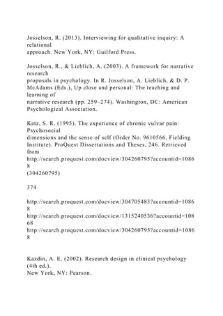 Josselson, R. (2013). Interviewing for qualitative inquiry: A
relational
approach. New York, NY: Guilford Press.
Josselson, R., & Lieblich, A. (2003). A framework for narrative
research
proposals in psychology. In R. Josselson, A. Lieblich, & D. P.
McAdams (Eds.), Up close and personal: The teaching and
learning of
narrative research (pp. 259–274). Washington, DC: American
Psychological Association.
Katz, S. R. (1995). The experience of chronic vulvar pain:
Psychosocial
dimensions and the sense of self (Order No. 9610566, Fielding
Institute). ProQuest Dissertations and Theses, 246. Retrieved
from
http://search.proquest.com/docview/304260795?accountid=1086
8
(304260795)
374
http://search.proquest.com/docview/304705483?accountid=1086
8
http://search.proquest.com/docview/1315240536?accountid=108
68
http://search.proquest.com/docview/304260795?accountid=1086
8
Kazdin, A. E. (2002). Research design in clinical psychology
(4th ed.).
New York, NY: Pearson.
 