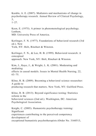 Kazdin, A. E. (2007). Mediators and mechanisms of change in
psychotherapy research. Annual Review of Clinical Psychology,
3,
1–27.
Keen, E. (1975). A primer in phenomenological psychology.
Lanham,
MD: University Press of America.
Kerlinger, F. N. (1977). Foundations of behavioral research (3rd
ed.). New
York, NY: Holt, Rinehart & Winston.
Kerlinger, F. N., & Lee, H. B. (1999). Behavioral research: A
conceptual
approach. New York, NY: Holt, Rinehart & Winston.
Kim, J., Kaye, J., & Wright, L. K. (2001). Moderating and
mediating
effects in causal models. Issues in Mental Health Nursing, 22,
63–75.
Kline, R. B. (2009). Becoming a behavioral science researcher:
A guide to
producing research that matters. New York, NY: Guilford Press.
Kline, R. B. (2013). Beyond significance testing: Statistics
reform in the
behavioral sciences (2nd ed.). Washington, DC: American
Psychological Association.
Knight, C. (2005). Humanistic psychotherapy training:
Significant
experiences contributing to the perceived competency
development of
exceptional humanistic psychotherapists (Order No. 3160513,
 