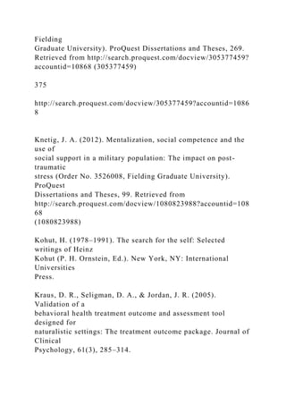 Fielding
Graduate University). ProQuest Dissertations and Theses, 269.
Retrieved from http://search.proquest.com/docview/305377459?
accountid=10868 (305377459)
375
http://search.proquest.com/docview/305377459?accountid=1086
8
Knetig, J. A. (2012). Mentalization, social competence and the
use of
social support in a military population: The impact on post-
traumatic
stress (Order No. 3526008, Fielding Graduate University).
ProQuest
Dissertations and Theses, 99. Retrieved from
http://search.proquest.com/docview/1080823988?accountid=108
68
(1080823988)
Kohut, H. (1978–1991). The search for the self: Selected
writings of Heinz
Kohut (P. H. Ornstein, Ed.). New York, NY: International
Universities
Press.
Kraus, D. R., Seligman, D. A., & Jordan, J. R. (2005).
Validation of a
behavioral health treatment outcome and assessment tool
designed for
naturalistic settings: The treatment outcome package. Journal of
Clinical
Psychology, 61(3), 285–314.
 