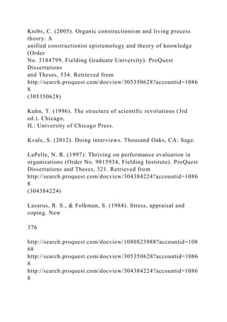 Krebs, C. (2005). Organic constructionism and living process
theory: A
unified constructionist epistemology and theory of knowledge
(Order
No. 3184799, Fielding Graduate University). ProQuest
Dissertations
and Theses, 534. Retrieved from
http://search.proquest.com/docview/305350628?accountid=1086
8
(305350628)
Kuhn, T. (1996). The structure of scientific revolutions (3rd
ed.). Chicago,
IL: University of Chicago Press.
Kvale, S. (2012). Doing interviews. Thousand Oaks, CA: Sage.
LaPelle, N. R. (1997). Thriving on performance evaluation in
organizations (Order No. 9815934, Fielding Institute). ProQuest
Dissertations and Theses, 321. Retrieved from
http://search.proquest.com/docview/304384224?accountid=1086
8
(304384224)
Lazarus, R. S., & Folkman, S. (1984). Stress, appraisal and
coping. New
376
http://search.proquest.com/docview/1080823988?accountid=108
68
http://search.proquest.com/docview/305350628?accountid=1086
8
http://search.proquest.com/docview/304384224?accountid=1086
8
 