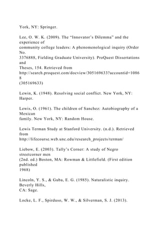 York, NY: Springer.
Lee, O. W. K. (2009). The “Innovator’s Dilemma” and the
experience of
community college leaders: A phenomenological inquiry (Order
No.
3376888, Fielding Graduate University). ProQuest Dissertations
and
Theses, 154. Retrieved from
http://search.proquest.com/docview/305169633?accountid=1086
8
(305169633)
Lewin, K. (1948). Resolving social conflict. New York, NY:
Harper.
Lewis, O. (1961). The children of Sanchez: Autobiography of a
Mexican
family. New York, NY: Random House.
Lewis Terman Study at Stanford University. (n.d.). Retrieved
from
http://lifecourse.web.unc.edu/research_projects/terman/
Liebow, E. (2003). Tally’s Corner: A study of Negro
streetcorner men
(2nd. ed.) Boston, MA: Rowman & Littlefield. (First edition
published
1968)
Lincoln, Y. S., & Guba, E. G. (1985). Naturalistic inquiry.
Beverly Hills,
CA: Sage.
Locke, L. F., Spirduso, W. W., & Silverman, S. J. (2013).
 