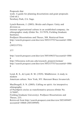 Proposals that
work: A guide for planning dissertations and grant proposals
(2nd ed.).
Newbury Park, CA: Sage.
Lynch-Ransom, J. (2003). Bricks and cliques: Unity and
division as
internet organizational culture in an established company; An
ethnographic study (Order No. 3117870, Fielding Graduate
Institute).
ProQuest Dissertations and Theses, 308. Retrieved from
http://search.proquest.com/docview/305215753?accountid=1086
8
(305215753)
377
http://search.proquest.com/docview/305169633?accountid=1086
8
http://lifecourse.web.unc.edu/research_projects/terman/
http://search.proquest.com/docview/305215753?accountid=1086
8
Lynd, R. S., & Lynd, H. M. (1929). Middletown: A study in
modern
American culture. New York, NY: Harcourt Brace Jovanovich.
MacDougall, S. N. (2005). Calling on spirit: An interpretive
ethnography
of PeerSpirit circles as transformative process (Order No.
3178997,
Fielding Graduate University). ProQuest Dissertations and
Theses, 233.
Retrieved from http://search.proquest.com/docview/305349949?
accountid=10868 (305349949)
 