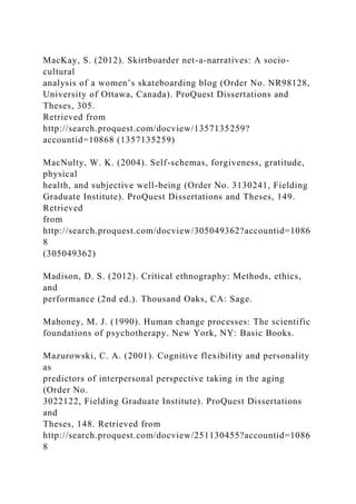 MacKay, S. (2012). Skirtboarder net-a-narratives: A socio-
cultural
analysis of a women’s skateboarding blog (Order No. NR98128,
University of Ottawa, Canada). ProQuest Dissertations and
Theses, 305.
Retrieved from
http://search.proquest.com/docview/1357135259?
accountid=10868 (1357135259)
MacNulty, W. K. (2004). Self-schemas, forgiveness, gratitude,
physical
health, and subjective well-being (Order No. 3130241, Fielding
Graduate Institute). ProQuest Dissertations and Theses, 149.
Retrieved
from
http://search.proquest.com/docview/305049362?accountid=1086
8
(305049362)
Madison, D. S. (2012). Critical ethnography: Methods, ethics,
and
performance (2nd ed.). Thousand Oaks, CA: Sage.
Mahoney, M. J. (1990). Human change processes: The scientific
foundations of psychotherapy. New York, NY: Basic Books.
Mazurowski, C. A. (2001). Cognitive flexibility and personality
as
predictors of interpersonal perspective taking in the aging
(Order No.
3022122, Fielding Graduate Institute). ProQuest Dissertations
and
Theses, 148. Retrieved from
http://search.proquest.com/docview/251130455?accountid=1086
8
 