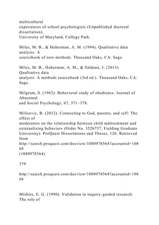 multicultural
experiences of school psychologists (Unpublished doctoral
dissertation).
University of Maryland, College Park.
Miles, M. B., & Huberman, A. M. (1994). Qualitative data
analysis: A
sourcebook of new methods. Thousand Oaks, CA: Sage.
Miles, M. B., Huberman, A. M., & Saldana, J. (2013).
Qualitative data
analysis: A methods sourcebook (3rd ed.). Thousand Oaks, CA:
Sage.
Milgram, S. (1963). Behavioral study of obedience. Journal of
Abnormal
and Social Psychology, 67, 371–378.
Milicevic, B. (2012). Connecting to God, parents, and self: The
effect of
moderators on the relationship between child maltreatment and
externalizing behaviors (Order No. 3526757, Fielding Graduate
University). ProQuest Dissertations and Theses, 126. Retrieved
from
http://search.proquest.com/docview/1080978564?accountid=108
68
(1080978564)
379
http://search.proquest.com/docview/1080978564?accountid=108
68
Mishler, E. G. (1990). Validation in inquiry-guided research:
The role of
 