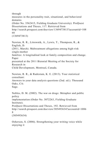 through
measures in the personality trait, situational, and behavioral
domains
(Order No. 3562415, Fielding Graduate University). ProQuest
Dissertations and Theses, 117. Retrieved from
http://search.proquest.com/docview/1369473813?accountid=108
68
(1369473813)
Newton, R. R., Litrownik, A., Lewis, T., Thompson, R., &
English, D.
(2011, March). Maltreatment allegations among high-risk
single-mother
families: A longitudinal look at family composition and change.
Paper
presented at the 2011 Biennial Meeting of the Society for
Research in
Child Development, Montreal, Canada.
Newton, R. R., & Rudestam, K. E. (2013). Your statistical
consultant:
Answers to your data analysis questions (2nd. ed.). Thousand
Oaks, CA:
Sage.
Nobles, D. M. (2002). The war on drugs: Metaphor and public
policy
implementation (Order No. 3072263, Fielding Graduate
Institute).
ProQuest Dissertations and Theses, 192. Retrieved from
http://search.proquest.com/docview/305493634?accountid=1086
8
(305493634)
Osherson, S. (2006). Strengthening your writing voice while
enjoying it
 