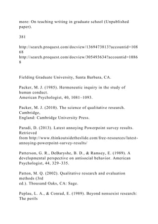 more: On teaching writing in graduate school (Unpublished
paper).
381
http://search.proquest.com/docview/1369473813?accountid=108
68
http://search.proquest.com/docview/305493634?accountid=1086
8
Fielding Graduate University, Santa Barbara, CA.
Packer, M. J. (1985). Hermeneutic inquiry in the study of
human conduct.
American Psychologist, 40, 1081–1093.
Packer, M. J. (2010). The science of qualitative research.
Cambridge,
England: Cambridge University Press.
Paradi, D. (2013). Latest annoying Powerpoint survey results.
Retrieved
from http://www.thinkoutsidetheslide.com/free-resources/latest-
annoying-powerpoint-survey-results/
Patterson, G. R., DeBaryshe, B. D., & Ramsey, E. (1989). A
developmental perspective on antisocial behavior. American
Psychologist, 44, 329–335.
Patton, M. Q. (2002). Qualitative research and evaluation
methods (3rd
ed.). Thousand Oaks, CA: Sage.
Peplau, L. A., & Conrad, E. (1989). Beyond nonsexist research:
The perils
 