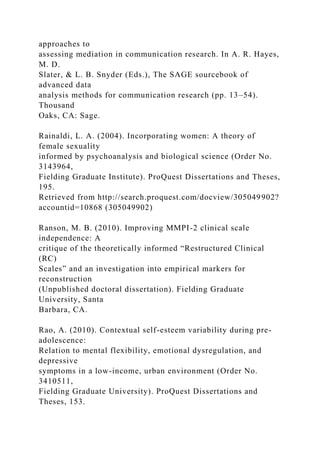 approaches to
assessing mediation in communication research. In A. R. Hayes,
M. D.
Slater, & L. B. Snyder (Eds.), The SAGE sourcebook of
advanced data
analysis methods for communication research (pp. 13–54).
Thousand
Oaks, CA: Sage.
Rainaldi, L. A. (2004). Incorporating women: A theory of
female sexuality
informed by psychoanalysis and biological science (Order No.
3143964,
Fielding Graduate Institute). ProQuest Dissertations and Theses,
195.
Retrieved from http://search.proquest.com/docview/305049902?
accountid=10868 (305049902)
Ranson, M. B. (2010). Improving MMPI-2 clinical scale
independence: A
critique of the theoretically informed “Restructured Clinical
(RC)
Scales” and an investigation into empirical markers for
reconstruction
(Unpublished doctoral dissertation). Fielding Graduate
University, Santa
Barbara, CA.
Rao, A. (2010). Contextual self-esteem variability during pre-
adolescence:
Relation to mental flexibility, emotional dysregulation, and
depressive
symptoms in a low-income, urban environment (Order No.
3410511,
Fielding Graduate University). ProQuest Dissertations and
Theses, 153.
 