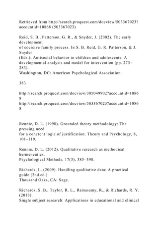 Retrieved from http://search.proquest.com/docview/503367023?
accountid=10868 (503367023)
Reid, S. B., Patterson, G. R., & Snyder, J. (2002). The early
development
of coercive family process. In S. B. Reid, G. R. Patterson, & J.
Snyder
(Eds.), Antisocial behavior in children and adolescents: A
developmental analysis and model for intervention (pp. 273–
283).
Washington, DC: American Psychological Association.
383
http://search.proquest.com/docview/305049902?accountid=1086
8
http://search.proquest.com/docview/503367023?accountid=1086
8
Rennie, D. L. (1998). Grounded theory methodology: The
pressing need
for a coherent logic of justification. Theory and Psychology, 8,
101–119.
Rennie, D. L. (2012). Qualitative research as methodical
hermeneutics.
Psychological Methods, 17(3), 385–398.
Richards, L. (2009). Handling qualitative data: A practical
guide (2nd ed.).
Thousand Oaks, CA: Sage.
Richards, S. B., Taylor, R. L., Ramasamy, R., & Richards, R. Y.
(2013).
Single subject research: Applications in educational and clinical
 