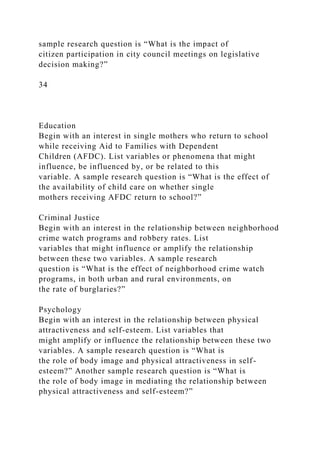 sample research question is “What is the impact of
citizen participation in city council meetings on legislative
decision making?”
34
Education
Begin with an interest in single mothers who return to school
while receiving Aid to Families with Dependent
Children (AFDC). List variables or phenomena that might
influence, be influenced by, or be related to this
variable. A sample research question is “What is the effect of
the availability of child care on whether single
mothers receiving AFDC return to school?”
Criminal Justice
Begin with an interest in the relationship between neighborhood
crime watch programs and robbery rates. List
variables that might influence or amplify the relationship
between these two variables. A sample research
question is “What is the effect of neighborhood crime watch
programs, in both urban and rural environments, on
the rate of burglaries?”
Psychology
Begin with an interest in the relationship between physical
attractiveness and self-esteem. List variables that
might amplify or influence the relationship between these two
variables. A sample research question is “What is
the role of body image and physical attractiveness in self-
esteem?” Another sample research question is “What is
the role of body image in mediating the relationship between
physical attractiveness and self-esteem?”
 