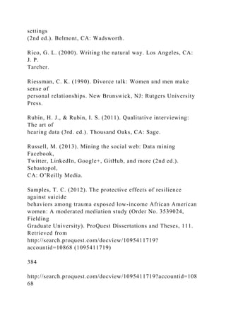settings
(2nd ed.). Belmont, CA: Wadsworth.
Rico, G. L. (2000). Writing the natural way. Los Angeles, CA:
J. P.
Tarcher.
Riessman, C. K. (1990). Divorce talk: Women and men make
sense of
personal relationships. New Brunswick, NJ: Rutgers University
Press.
Rubin, H. J., & Rubin, I. S. (2011). Qualitative interviewing:
The art of
hearing data (3rd. ed.). Thousand Oaks, CA: Sage.
Russell, M. (2013). Mining the social web: Data mining
Facebook,
Twitter, LinkedIn, Google+, GitHub, and more (2nd ed.).
Sebastopol,
CA: O’Reilly Media.
Samples, T. C. (2012). The protective effects of resilience
against suicide
behaviors among trauma exposed low-income African American
women: A moderated mediation study (Order No. 3539024,
Fielding
Graduate University). ProQuest Dissertations and Theses, 111.
Retrieved from
http://search.proquest.com/docview/1095411719?
accountid=10868 (1095411719)
384
http://search.proquest.com/docview/1095411719?accountid=108
68
 