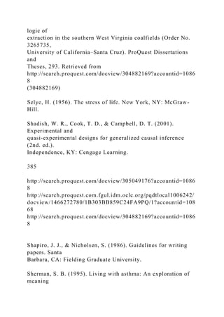logic of
extraction in the southern West Virginia coalfields (Order No.
3265735,
University of California–Santa Cruz). ProQuest Dissertations
and
Theses, 293. Retrieved from
http://search.proquest.com/docview/304882169?accountid=1086
8
(304882169)
Selye, H. (1956). The stress of life. New York, NY: McGraw-
Hill.
Shadish, W. R., Cook, T. D., & Campbell, D. T. (2001).
Experimental and
quasi-experimental designs for generalized causal inference
(2nd. ed.).
Independence, KY: Cengage Learning.
385
http://search.proquest.com/docview/305049176?accountid=1086
8
http://search.proquest.com.fgul.idm.oclc.org/pqdtlocal1006242/
docview/1466272780/1B303BB859C24FA9PQ/1?accountid=108
68
http://search.proquest.com/docview/304882169?accountid=1086
8
Shapiro, J. J., & Nicholsen, S. (1986). Guidelines for writing
papers. Santa
Barbara, CA: Fielding Graduate University.
Sherman, S. B. (1995). Living with asthma: An exploration of
meaning
 