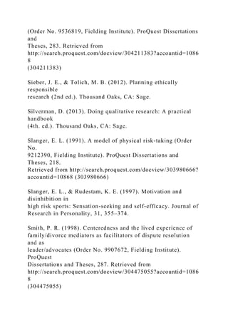 (Order No. 9536819, Fielding Institute). ProQuest Dissertations
and
Theses, 283. Retrieved from
http://search.proquest.com/docview/304211383?accountid=1086
8
(304211383)
Sieber, J. E., & Tolich, M. B. (2012). Planning ethically
responsible
research (2nd ed.). Thousand Oaks, CA: Sage.
Silverman, D. (2013). Doing qualitative research: A practical
handbook
(4th. ed.). Thousand Oaks, CA: Sage.
Slanger, E. L. (1991). A model of physical risk-taking (Order
No.
9212390, Fielding Institute). ProQuest Dissertations and
Theses, 218.
Retrieved from http://search.proquest.com/docview/303980666?
accountid=10868 (303980666)
Slanger, E. L., & Rudestam, K. E. (1997). Motivation and
disinhibition in
high risk sports: Sensation-seeking and self-efficacy. Journal of
Research in Personality, 31, 355–374.
Smith, P. R. (1998). Centeredness and the lived experience of
family/divorce mediators as facilitators of dispute resolution
and as
leader/advocates (Order No. 9907672, Fielding Institute).
ProQuest
Dissertations and Theses, 287. Retrieved from
http://search.proquest.com/docview/304475055?accountid=1086
8
(304475055)
 
