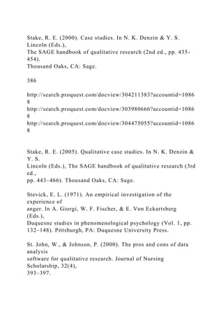 Stake, R. E. (2000). Case studies. In N. K. Denzin & Y. S.
Lincoln (Eds.),
The SAGE handbook of qualitative research (2nd ed., pp. 435-
454).
Thousand Oaks, CA: Sage.
386
http://search.proquest.com/docview/304211383?accountid=1086
8
http://search.proquest.com/docview/303980666?accountid=1086
8
http://search.proquest.com/docview/304475055?accountid=1086
8
Stake, R. E. (2005). Qualitative case studies. In N. K. Denzin &
Y. S.
Lincoln (Eds.), The SAGE handbook of qualitative research (3rd
ed.,
pp. 443–466). Thousand Oaks, CA: Sage.
Stevick, E. L. (1971). An empirical investigation of the
experience of
anger. In A. Giorgi, W. F. Fischer, & E. Von Eckartsberg
(Eds.),
Duquesne studies in phenomenological psychology (Vol. 1, pp.
132–148). Pittsburgh, PA: Duquesne University Press.
St. John, W., & Johnson, P. (2000). The pros and cons of data
analysis
software for qualitative research. Journal of Nursing
Scholarship, 32(4),
393–397.
 