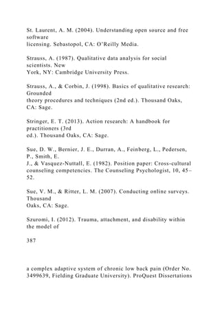 St. Laurent, A. M. (2004). Understanding open source and free
software
licensing. Sebastopol, CA: O’Reilly Media.
Strauss, A. (1987). Qualitative data analysis for social
scientists. New
York, NY: Cambridge University Press.
Strauss, A., & Corbin, J. (1998). Basics of qualitative research:
Grounded
theory procedures and techniques (2nd ed.). Thousand Oaks,
CA: Sage.
Stringer, E. T. (2013). Action research: A handbook for
practitioners (3rd
ed.). Thousand Oaks, CA: Sage.
Sue, D. W., Bernier, J. E., Durran, A., Feinberg, L., Pedersen,
P., Smith, E.
J., & Vasquez-Nuttall, E. (1982). Position paper: Cross-cultural
counseling competencies. The Counseling Psychologist, 10, 45–
52.
Sue, V. M., & Ritter, L. M. (2007). Conducting online surveys.
Thousand
Oaks, CA: Sage.
Szuromi, I. (2012). Trauma, attachment, and disability within
the model of
387
a complex adaptive system of chronic low back pain (Order No.
3499639, Fielding Graduate University). ProQuest Dissertations
 