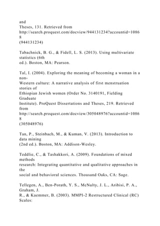 and
Theses, 131. Retrieved from
http://search.proquest.com/docview/944131234?accountid=1086
8
(944131234)
Tabachnick, B. G., & Fidell, L. S. (2013). Using multivariate
statistics (6th
ed.). Boston, MA: Pearson.
Tal, I. (2004). Exploring the meaning of becoming a woman in a
non-
Western culture: A narrative analysis of first menstruation
stories of
Ethiopian Jewish women (Order No. 3140191, Fielding
Graduate
Institute). ProQuest Dissertations and Theses, 219. Retrieved
from
http://search.proquest.com/docview/305048976?accountid=1086
8
(305048976)
Tan, P., Steinbach, M., & Kuman, V. (2013). Introduction to
data mining
(2nd ed.). Boston, MA: Addison-Wesley.
Teddlie, C., & Tashakkori, A. (2009). Foundations of mixed
methods
research: Integrating quantitative and qualitative approaches in
the
social and behavioral sciences. Thousand Oaks, CA: Sage.
Tellegen, A., Ben-Porath, Y. S., McNulty, J. L., Aribisi, P. A.,
Graham, J.
R., & Kaemmer, B. (2003). MMPI-2 Restructured Clinical (RC)
Scales:
 