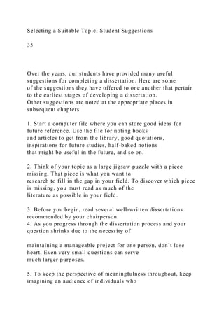 Selecting a Suitable Topic: Student Suggestions
35
Over the years, our students have provided many useful
suggestions for completing a dissertation. Here are some
of the suggestions they have offered to one another that pertain
to the earliest stages of developing a dissertation.
Other suggestions are noted at the appropriate places in
subsequent chapters.
1. Start a computer file where you can store good ideas for
future reference. Use the file for noting books
and articles to get from the library, good quotations,
inspirations for future studies, half-baked notions
that might be useful in the future, and so on.
2. Think of your topic as a large jigsaw puzzle with a piece
missing. That piece is what you want to
research to fill in the gap in your field. To discover which piece
is missing, you must read as much of the
literature as possible in your field.
3. Before you begin, read several well-written dissertations
recommended by your chairperson.
4. As you progress through the dissertation process and your
question shrinks due to the necessity of
maintaining a manageable project for one person, don’t lose
heart. Even very small questions can serve
much larger purposes.
5. To keep the perspective of meaningfulness throughout, keep
imagining an audience of individuals who
 