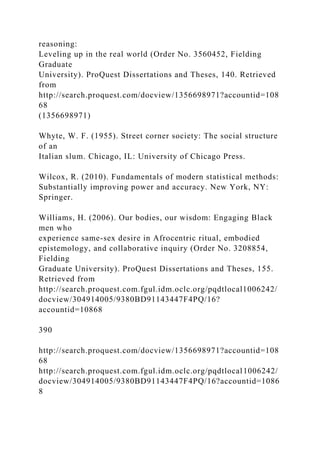 reasoning:
Leveling up in the real world (Order No. 3560452, Fielding
Graduate
University). ProQuest Dissertations and Theses, 140. Retrieved
from
http://search.proquest.com/docview/1356698971?accountid=108
68
(1356698971)
Whyte, W. F. (1955). Street corner society: The social structure
of an
Italian slum. Chicago, IL: University of Chicago Press.
Wilcox, R. (2010). Fundamentals of modern statistical methods:
Substantially improving power and accuracy. New York, NY:
Springer.
Williams, H. (2006). Our bodies, our wisdom: Engaging Black
men who
experience same-sex desire in Afrocentric ritual, embodied
epistemology, and collaborative inquiry (Order No. 3208854,
Fielding
Graduate University). ProQuest Dissertations and Theses, 155.
Retrieved from
http://search.proquest.com.fgul.idm.oclc.org/pqdtlocal1006242/
docview/304914005/9380BD91143447F4PQ/16?
accountid=10868
390
http://search.proquest.com/docview/1356698971?accountid=108
68
http://search.proquest.com.fgul.idm.oclc.org/pqdtlocal1006242/
docview/304914005/9380BD91143447F4PQ/16?accountid=1086
8
 