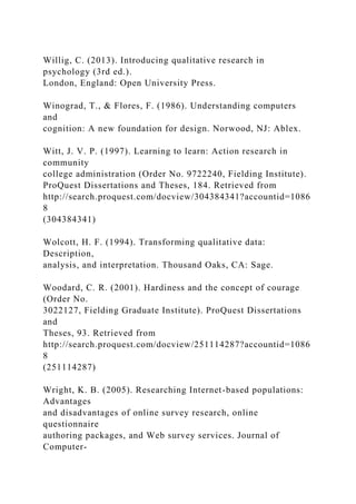 Willig, C. (2013). Introducing qualitative research in
psychology (3rd ed.).
London, England: Open University Press.
Winograd, T., & Flores, F. (1986). Understanding computers
and
cognition: A new foundation for design. Norwood, NJ: Ablex.
Witt, J. V. P. (1997). Learning to learn: Action research in
community
college administration (Order No. 9722240, Fielding Institute).
ProQuest Dissertations and Theses, 184. Retrieved from
http://search.proquest.com/docview/304384341?accountid=1086
8
(304384341)
Wolcott, H. F. (1994). Transforming qualitative data:
Description,
analysis, and interpretation. Thousand Oaks, CA: Sage.
Woodard, C. R. (2001). Hardiness and the concept of courage
(Order No.
3022127, Fielding Graduate Institute). ProQuest Dissertations
and
Theses, 93. Retrieved from
http://search.proquest.com/docview/251114287?accountid=1086
8
(251114287)
Wright, K. B. (2005). Researching Internet-based populations:
Advantages
and disadvantages of online survey research, online
questionnaire
authoring packages, and Web survey services. Journal of
Computer-
 