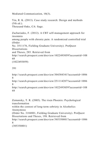 Mediated Communication, 10(3).
Yin, R. K. (2013). Case study research: Design and methods
(5th ed.).
Thousand Oaks, CA: Sage.
Zachariades, F. (2012). A CBT self-management approach for
insomnia
among people with chronic pain: A randomized controlled trial
(Order
No. 3511176, Fielding Graduate University). ProQuest
Dissertations
and Theses, 285. Retrieved from
http://search.proquest.com/docview/1022493059?accountid=108
68
(1022493059)
391
http://search.proquest.com/docview/304384341?accountid=1086
8
http://search.proquest.com/docview/251114287?accountid=1086
8
http://search.proquest.com/docview/1022493059?accountid=108
68
Zemansky, T. R. (2005). The risen Phoenix: Psychological
transformation
within the context of long-term sobriety in Alcoholics
Anonymous
(Order No. 3184801, Fielding Graduate University). ProQuest
Dissertations and Theses, 198. Retrieved from
http://search.proquest.com/docview/305350801?accountid=1086
8
(305350801)
 
