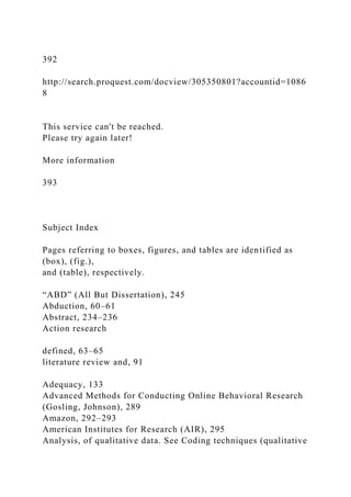 392
http://search.proquest.com/docview/305350801?accountid=1086
8
This service can't be reached.
Please try again later!
More information
393
Subject Index
Pages referring to boxes, figures, and tables are identified as
(box), (fig.),
and (table), respectively.
“ABD” (All But Dissertation), 245
Abduction, 60–61
Abstract, 234–236
Action research
defined, 63–65
literature review and, 91
Adequacy, 133
Advanced Methods for Conducting Online Behavioral Research
(Gosling, Johnson), 289
Amazon, 292–293
American Institutes for Research (AIR), 295
Analysis, of qualitative data. See Coding techniques (qualitative
 