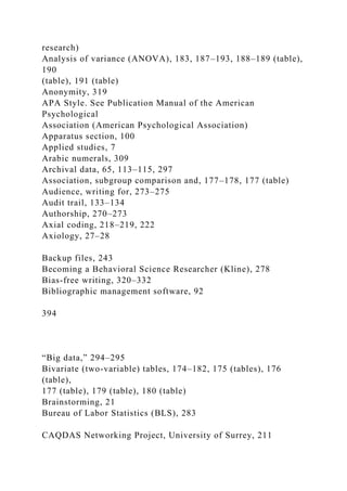 research)
Analysis of variance (ANOVA), 183, 187–193, 188–189 (table),
190
(table), 191 (table)
Anonymity, 319
APA Style. See Publication Manual of the American
Psychological
Association (American Psychological Association)
Apparatus section, 100
Applied studies, 7
Arabic numerals, 309
Archival data, 65, 113–115, 297
Association, subgroup comparison and, 177–178, 177 (table)
Audience, writing for, 273–275
Audit trail, 133–134
Authorship, 270–273
Axial coding, 218–219, 222
Axiology, 27–28
Backup files, 243
Becoming a Behavioral Science Researcher (Kline), 278
Bias-free writing, 320–332
Bibliographic management software, 92
394
“Big data,” 294–295
Bivariate (two-variable) tables, 174–182, 175 (tables), 176
(table),
177 (table), 179 (table), 180 (table)
Brainstorming, 21
Bureau of Labor Statistics (BLS), 283
CAQDAS Networking Project, University of Surrey, 211
 