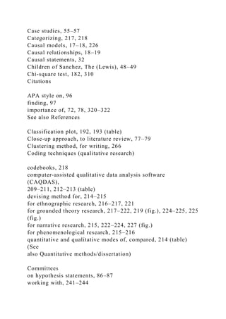 Case studies, 55–57
Categorizing, 217, 218
Causal models, 17–18, 226
Causal relationships, 18–19
Causal statements, 32
Children of Sanchez, The (Lewis), 48–49
Chi-square test, 182, 310
Citations
APA style on, 96
finding, 97
importance of, 72, 78, 320–322
See also References
Classification plot, 192, 193 (table)
Close-up approach, to literature review, 77–79
Clustering method, for writing, 266
Coding techniques (qualitative research)
codebooks, 218
computer-assisted qualitative data analysis software
(CAQDAS),
209–211, 212–213 (table)
devising method for, 214–215
for ethnographic research, 216–217, 221
for grounded theory research, 217–222, 219 (fig.), 224–225, 225
(fig.)
for narrative research, 215, 222–224, 227 (fig.)
for phenomenological research, 215–216
quantitative and qualitative modes of, compared, 214 (table)
(See
also Quantitative methods/dissertation)
Committees
on hypothesis statements, 86–87
working with, 241–244
 