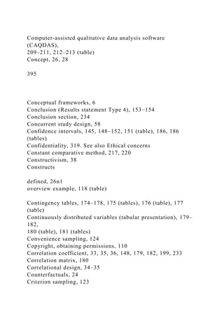 Computer-assisted qualitative data analysis software
(CAQDAS),
209–211, 212–213 (table)
Concept, 26, 28
395
Conceptual frameworks, 6
Conclusion (Results statement Type 4), 153–154
Conclusion section, 234
Concurrent study design, 58
Confidence intervals, 145, 148–152, 151 (table), 186, 186
(tables)
Confidentiality, 319. See also Ethical concerns
Constant comparative method, 217, 220
Constructivism, 38
Constructs
defined, 26n1
overview example, 118 (table)
Contingency tables, 174–178, 175 (tables), 176 (table), 177
(table)
Continuously distributed variables (tabular presentation), 179–
182,
180 (table), 181 (tables)
Convenience sampling, 124
Copyright, obtaining permissions, 110
Correlation coefficient, 33, 35, 36, 148, 179, 182, 199, 233
Correlation matrix, 180
Correlational design, 34–35
Counterfactuals, 24
Criterion sampling, 123
 