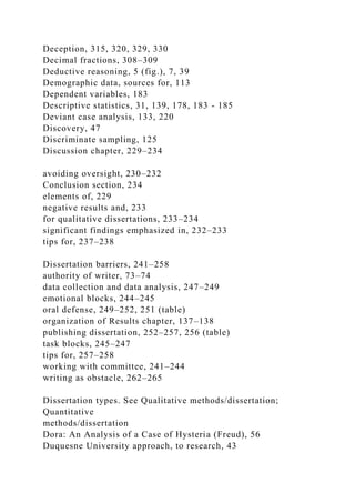 Deception, 315, 320, 329, 330
Decimal fractions, 308–309
Deductive reasoning, 5 (fig.), 7, 39
Demographic data, sources for, 113
Dependent variables, 183
Descriptive statistics, 31, 139, 178, 183 - 185
Deviant case analysis, 133, 220
Discovery, 47
Discriminate sampling, 125
Discussion chapter, 229–234
avoiding oversight, 230–232
Conclusion section, 234
elements of, 229
negative results and, 233
for qualitative dissertations, 233–234
significant findings emphasized in, 232–233
tips for, 237–238
Dissertation barriers, 241–258
authority of writer, 73–74
data collection and data analysis, 247–249
emotional blocks, 244–245
oral defense, 249–252, 251 (table)
organization of Results chapter, 137–138
publishing dissertation, 252–257, 256 (table)
task blocks, 245–247
tips for, 257–258
working with committee, 241–244
writing as obstacle, 262–265
Dissertation types. See Qualitative methods/dissertation;
Quantitative
methods/dissertation
Dora: An Analysis of a Case of Hysteria (Freud), 56
Duquesne University approach, to research, 43
 