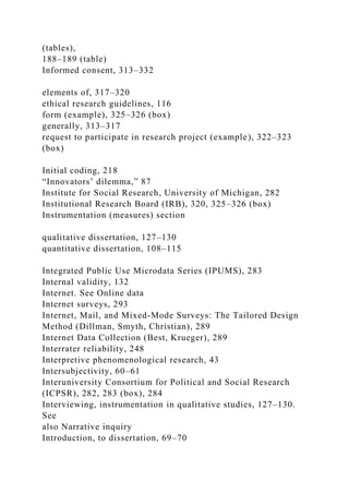 (tables),
188–189 (table)
Informed consent, 313–332
elements of, 317–320
ethical research guidelines, 116
form (example), 325–326 (box)
generally, 313–317
request to participate in research project (example), 322–323
(box)
Initial coding, 218
“Innovators’ dilemma,” 87
Institute for Social Research, University of Michigan, 282
Institutional Research Board (IRB), 320, 325–326 (box)
Instrumentation (measures) section
qualitative dissertation, 127–130
quantitative dissertation, 108–115
Integrated Public Use Microdata Series (IPUMS), 283
Internal validity, 132
Internet. See Online data
Internet surveys, 293
Internet, Mail, and Mixed-Mode Surveys: The Tailored Design
Method (Dillman, Smyth, Christian), 289
Internet Data Collection (Best, Krueger), 289
Interrater reliability, 248
Interpretive phenomenological research, 43
Intersubjectivity, 60–61
Interuniversity Consortium for Political and Social Research
(ICPSR), 282, 283 (box), 284
Interviewing, instrumentation in qualitative studies, 127–130.
See
also Narrative inquiry
Introduction, to dissertation, 69–70
 