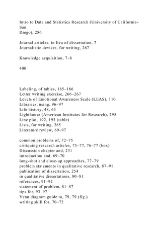 Intro to Data and Statistics Research (University of California-
San
Diego), 286
Journal articles, in lieu of dissertation, 7
Journalistic devices, for writing, 267
Knowledge acquisition, 7–8
400
Labeling, of tables, 165–166
Letter writing exercise, 266–267
Levels of Emotional Awareness Scale (LEAS), 110
Libraries, using, 96–97
Life history, 48, 63
Lighthouse (American Institutes for Research), 295
Line plot, 192, 193 (table)
Lists, for writing, 265
Literature review, 69–97
common problems of, 72–75
critiquing research articles, 75–77, 76–77 (box)
Discussion chapter and, 231
introduction and, 69–70
long-shot and close-up approaches, 77–79
problem statements in qualitative research, 87–91
publication of dissertation, 254
in qualitative dissertations, 80–81
references, 91–92
statement of problem, 81–87
tips for, 93–97
Venn diagram guide to, 79, 79 (fig.)
writing skill for, 70–72
 