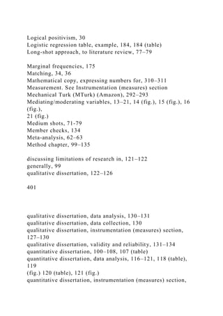 Logical positivism, 30
Logistic regression table, example, 184, 184 (table)
Long-shot approach, to literature review, 77–79
Marginal frequencies, 175
Matching, 34, 36
Mathematical copy, expressing numbers for, 310–311
Measurement. See Instrumentation (measures) section
Mechanical Turk (MTurk) (Amazon), 292–293
Mediating/moderating variables, 13–21, 14 (fig.), 15 (fig.), 16
(fig.),
21 (fig.)
Medium shots, 71-79
Member checks, 134
Meta-analysis, 62–63
Method chapter, 99–135
discussing limitations of research in, 121–122
generally, 99
qualitative dissertation, 122–126
401
qualitative dissertation, data analysis, 130–131
qualitative dissertation, data collection, 130
qualitative dissertation, instrumentation (measures) section,
127–130
qualitative dissertation, validity and reliability, 131–134
quantitative dissertation, 100–108, 107 (table)
quantitative dissertation, data analysis, 116–121, 118 (table),
119
(fig.) 120 (table), 121 (fig.)
quantitative dissertation, instrumentation (measures) section,
 