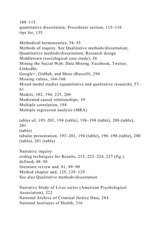 108–115
quantitative dissertation, Procedures section, 115–116
tips for, 135
Methodical hermeneutics, 54–55
Methods of inquiry. See Qualitative methods/dissertation;
Quantitative methods/dissertation; Research design
Middletown (sociological case study), 56
Mining the Social Web: Data Mining, Facebook, Twitter,
LinkedIn,
Google+, GitHub, and More (Russell), 294
Missing values, 164-166
Mixed model studies (quantitative and qualitative research), 57–
61
Models, 182, 194, 225, 260
Moderated causal relationships, 19
Multiple correlation, 194
Multiple regression analysis (MRA)
tables of, 193–201, 194 (table), 196–198 (table), 200 (table),
201
(table)
tabular presentation, 193–201, 194 (table), 196–198 (table), 200
(table), 201 (table)
Narrative inquiry
coding techniques for Results, 215, 222–224, 227 (fig.)
defined, 48–50
literature review and, 81, 89–90
Method chapter and, 125, 128–129
See also Qualitative methods/dissertation
Narrative Study of Lives series (American Psychological
Association), 222
National Archive of Criminal Justice Data, 284
National Institutes of Health, 316
 